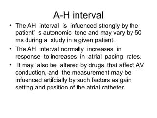 A-H interval
• The AH interval is infuenced strongly by the
patient’ s autonomic tone and may vary by 50
ms during a study in a given patient.
• The AH interval normally increases in
response to increases in atrial pacing rates.
• It may also be altered by drugs that affect AV
conduction, and the measurement may be
infuenced artifcially by such factors as gain
setting and position of the atrial catheter.
 