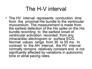 The H-V interval
• The HV interval represents conduction time
from the proximal His bundle to the ventricular
myocardium. The measurement is made from
the earliest defection of the His spike on the His
bundle recording to the earliest onset of
ventricular activation recorded from any
intracardiac electrogram or surface ECG.
Normal values range from 30 to 55 ms. In
contrast to the AH interval, the HV interval
normally remains relatively constant and is not
signifcantly affected by variations in autonomic
tone or atrial pacing rates.
 