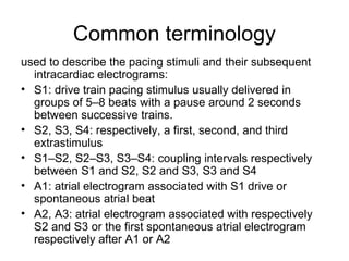 Common terminology
used to describe the pacing stimuli and their subsequent
intracardiac electrograms:
• S1: drive train pacing stimulus usually delivered in
groups of 5–8 beats with a pause around 2 seconds
between successive trains.
• S2, S3, S4: respectively, a first, second, and third
extrastimulus
• S1–S2, S2–S3, S3–S4: coupling intervals respectively
between S1 and S2, S2 and S3, S3 and S4
• A1: atrial electrogram associated with S1 drive or
spontaneous atrial beat
• A2, A3: atrial electrogram associated with respectively
S2 and S3 or the first spontaneous atrial electrogram
respectively after A1 or A2
 