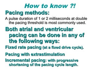 How to know ?!
Pacing methods:Pacing methods:
A pulse duration of 1 or 2 milliseconds at doubleA pulse duration of 1 or 2 milliseconds at double
the pacing threshold is most commonly used.the pacing threshold is most commonly used.
Both atrial and ventricularBoth atrial and ventricular
pacing can be done in any ofpacing can be done in any of
the following ways:the following ways:
Fixed rate pacingFixed rate pacing (at a fixed drive cycle).(at a fixed drive cycle).
Pacing with extrastimulationPacing with extrastimulation
Incremental pacingIncremental pacing: with progressive: with progressive
shortening of the pacing cycle length.shortening of the pacing cycle length.
 