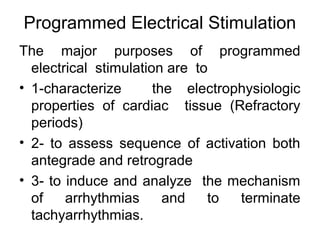 Programmed Electrical Stimulation
The major purposes of programmed
electrical stimulation are to
• 1-characterize the electrophysiologic
properties of cardiac tissue (Refractory
periods)
• 2- to assess sequence of activation both
antegrade and retrograde
• 3- to induce and analyze the mechanism
of arrhythmias and to terminate
tachyarrhythmias.
 