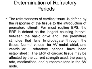 Determination of Refractory
Periods
• The refractoriness of cardiac tissue is defned by
the response of the tissue to the introduction of
premature stimuli. For most routine EPS, the
ERP is defned as the longest coupling interval
between the basic drive and the premature
stimulus that fails to propagate through the
tissue. Normal values for AV nodal, atrial, and
ventricular refractory periods have been
established ). The ERP of cardiac tissue may be
affected by the current strength used, the pacing
rate, medications, and autonomic tone in the AV
node.
 