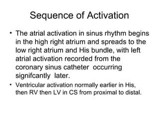Sequence of Activation
• The atrial activation in sinus rhythm begins
in the high right atrium and spreads to the
low right atrium and His bundle, with left
atrial activation recorded from the
coronary sinus catheter occurring
signifcantly later.
• Ventricular activation normally earlier in His,
then RV then LV in CS from proximal to distal.
 