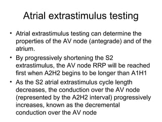Atrial extrastimulus testing
• Atrial extrastimulus testing can determine the
properties of the AV node (antegrade) and of the
atrium.
• By progressively shortening the S2
extrastimulus, the AV node RRP will be reached
first when A2H2 begins to be longer than A1H1
• As the S2 atrial extrastimulus cycle length
decreases, the conduction over the AV node
(represented by the A2H2 interval) progressively
increases, known as the decremental
conduction over the AV node
 