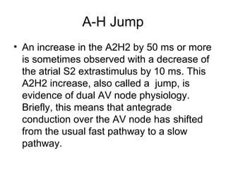 A-H Jump
• An increase in the A2H2 by 50 ms or more
is sometimes observed with a decrease of
the atrial S2 extrastimulus by 10 ms. This
A2H2 increase, also called a jump, is
evidence of dual AV node physiology.
Briefly, this means that antegrade
conduction over the AV node has shifted
from the usual fast pathway to a slow
pathway.
 