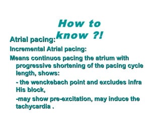 Atrial pacing:Atrial pacing:
Incremental Atrial pacing:Incremental Atrial pacing:
Means continuos pacing the atrium withMeans continuos pacing the atrium with
progressive shortening of the pacing cycleprogressive shortening of the pacing cycle
length, shows:length, shows:
- the wenckebach point and excludes infra- the wenckebach point and excludes infra
His block,His block,
-may show pre-excitation, may induce the-may show pre-excitation, may induce the
tachycardia .tachycardia .
How to
know ?!
 