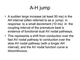 A-H jump
• A sudden large increase (at least 50 ms) in the
AH interval (often referred to as a jump) in
response to a small decrement (10 ms) in the
coupling interval of the premature beat is
evidence of functional dual AV nodal pathways.
• This represents a shift from conduction over the
fast AV nodal pathway to conduction over the
slow AV nodal pathway (with a longer AH
interval), and the AV nodal function curve is
discontinuous.
 