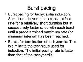 Burst pacingBurst pacing
• Burst pacing for tachycardia induction:Burst pacing for tachycardia induction:
Stimuli are delivered at a constant fastStimuli are delivered at a constant fast
rate for a relatively short duration but atrate for a relatively short duration but at
successively faster rates with each burstsuccessively faster rates with each burst
until a predetermined maximum rate (oruntil a predetermined maximum rate (or
minimum interval) has been reached.minimum interval) has been reached.
• Bursts for termination of tachycardia: ThisBursts for termination of tachycardia: This
is similar to the technique used foris similar to the technique used for
induction. The initial pacing rate is fasterinduction. The initial pacing rate is faster
than that of the tachycardia.than that of the tachycardia.
 
