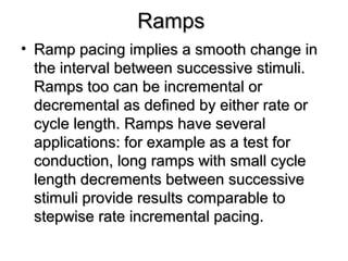 RampsRamps
• Ramp pacing implies a smooth change inRamp pacing implies a smooth change in
the interval between successive stimuli.the interval between successive stimuli.
Ramps too can be incremental orRamps too can be incremental or
decremental as defined by either rate ordecremental as defined by either rate or
cycle length. Ramps have severalcycle length. Ramps have several
applications: for example as a test forapplications: for example as a test for
conduction, long ramps with small cycleconduction, long ramps with small cycle
length decrements between successivelength decrements between successive
stimuli provide results comparable tostimuli provide results comparable to
stepwise rate incremental pacing.stepwise rate incremental pacing.
 