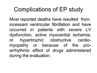 Complications of EP study
Most reported deaths have resulted from
incessant ventricular fibrillation and have
occurred in patients with severe LV
dysfunction, active myocardial ischemia,
or hypertrophic obstructive cardio-
myopathy or because of the pro-
arrhythmic effect of drugs administered
during the evaluation.
 