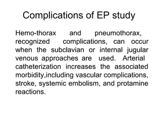 Complications of EP study
Hemo-thorax and pneumothorax,
recognized complications, can occur
when the subclavian or internal jugular
venous approaches are used. Arterial
catheterization increases the associated
morbidity,including vascular complications,
stroke, systemic embolism, and protamine
reactions.
 