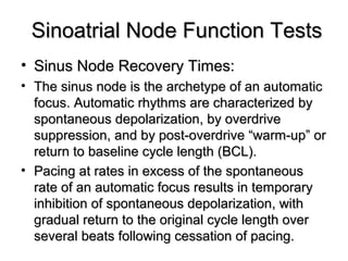 Sinoatrial Node Function TestsSinoatrial Node Function Tests
• Sinus Node Recovery Times:Sinus Node Recovery Times:
• The sinus node is the archetype of an automaticThe sinus node is the archetype of an automatic
focus. Automatic rhythms are characterized byfocus. Automatic rhythms are characterized by
spontaneous depolarization, by overdrivespontaneous depolarization, by overdrive
suppression, and by post-overdrive “warm-up” orsuppression, and by post-overdrive “warm-up” or
return to baseline cycle length (BCL).return to baseline cycle length (BCL).
• Pacing at rates in excess of the spontaneousPacing at rates in excess of the spontaneous
rate of an automatic focus results in temporaryrate of an automatic focus results in temporary
inhibition of spontaneous depolarization, withinhibition of spontaneous depolarization, with
gradual return to the original cycle length overgradual return to the original cycle length over
several beats following cessation of pacing.several beats following cessation of pacing.
 