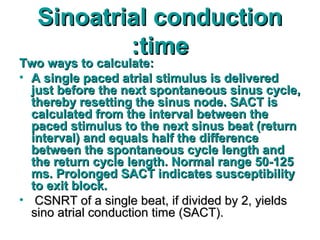 Sinoatrial conductionSinoatrial conduction
timetime::
Two ways to calculate:Two ways to calculate:
• A single paced atrial stimulus is deliveredA single paced atrial stimulus is delivered
just before the next spontaneous sinus cycle,just before the next spontaneous sinus cycle,
thereby resetting the sinus node. SACT isthereby resetting the sinus node. SACT is
calculated from the interval between thecalculated from the interval between the
paced stimulus to the next sinus beat (returnpaced stimulus to the next sinus beat (return
interval) and equals half the differenceinterval) and equals half the difference
between the spontaneous cycle length andbetween the spontaneous cycle length and
the return cycle length. Normal range 50-125the return cycle length. Normal range 50-125
ms. Prolonged SACT indicates susceptibilityms. Prolonged SACT indicates susceptibility
to exit block.to exit block.
• CSNRT of a single beat, if divided by 2, yieldsCSNRT of a single beat, if divided by 2, yields
sino atrial conduction time (SACT).sino atrial conduction time (SACT).
 