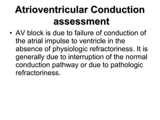 • AV block is due to failure of conduction of
the atrial impulse to ventricle in the
absence of physiologic refractoriness. It is
generally due to interruption of the normal
conduction pathway or due to pathologic
refractoriness.
Atrioventricular ConductionAtrioventricular Conduction
assessmentassessment
 