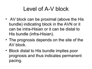 Level of A-V block
• AV block can be proximal (above the His
bundle) indicating block in the AVN or it
can be intra-Hisian or it can be distal to
His bundle (infra-Hisian).
• The prognosis depends on the site of the
AV block.
• Block distal to His bundle implies poor
prognosis and thus indicates permanent
pacing.
 
