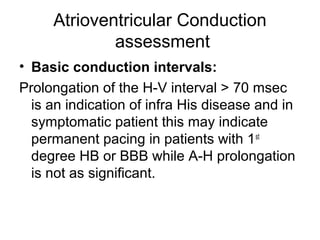 Atrioventricular Conduction
assessment
• Basic conduction intervals:
Prolongation of the H-V interval > 70 msec
is an indication of infra His disease and in
symptomatic patient this may indicate
permanent pacing in patients with 1st
degree HB or BBB while A-H prolongation
is not as significant.
 
