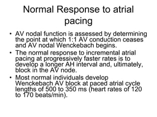 • AV nodal function is assessed by determining
the point at which 1:1 AV conduction ceases
and AV nodal Wenckebach begins.
• The normal response to incremental atrial
pacing at progressively faster rates is to
develop a longer AH interval and, ultimately,
block in the AV node.
• Most normal individuals develop
Wenckebach AV block at paced atrial cycle
lengths of 500 to 350 ms (heart rates of 120
to 170 beats/min).
Normal Response to atrial
pacing
 