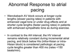• Wenckebach AV block occurs at longer cycle
lengths (slower pacing rates) in patients with
enhanced vagal tone or under drug effects and at
shorter cycle lengths (faster pacing rates) in patients
with enhanced sympathetic tone as during exercise.
• In contrast to the AH interval, the HV interval
remains relatively constant during incremental atrial
pacing, and block below His (infra-Hisian or intra-
Hisian block) is considered pathologic at pacing
cycle lengths greater than 400 ms (rates <150
beats/min).
Abnormal Response to atrial
pacing
 