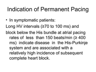 • In symptomatic patients:
Long HV intervals (≥70 to 100 ms) and
block below the His bundle at atrial pacing
rates of less than 150 beats/min (≥ 400
ms) indicate disease in the His-Purkinje
system and are associated with a
relatively high incidence of subsequent
complete heart block.
Indication of Permanent Pacing
 