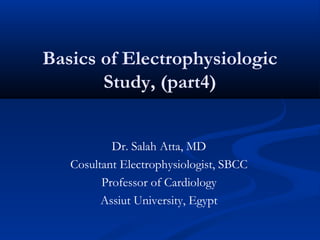 Basics of Electrophysiologic
Study, (part4)
Dr. Salah Atta, MD
Cosultant Electrophysiologist, SBCC
Professor of Cardiology
Assiut University, Egypt
 