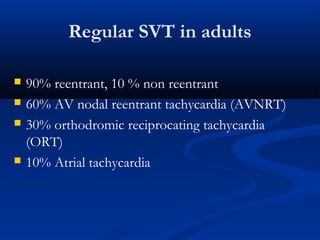 Regular SVT in adults
 90% reentrant, 10 % non reentrant
 60% AV nodal reentrant tachycardia (AVNRT)
 30% orthodromic reciprocating tachycardia
(ORT)
 10% Atrial tachycardia
 