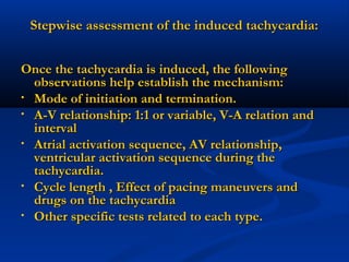 Stepwise assessment of the induced tachycardia:Stepwise assessment of the induced tachycardia:
Once the tachycardia is induced, the followingOnce the tachycardia is induced, the following
observations help establish the mechanism:observations help establish the mechanism:
• Mode of initiation and termination.Mode of initiation and termination.
• A-V relationship: 1:1 or variable, V-A relation andA-V relationship: 1:1 or variable, V-A relation and
intervalinterval
• Atrial activation sequence, AV relationship,Atrial activation sequence, AV relationship,
ventricular activation sequence during theventricular activation sequence during the
tachycardia.tachycardia.
• Cycle length , Effect of pacing maneuvers andCycle length , Effect of pacing maneuvers and
drugs on the tachycardiadrugs on the tachycardia
• Other specific tests related to each type.Other specific tests related to each type.
 
