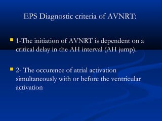 EPS Diagnostic criteria of AVNRT:
 1-The initiation of AVNRT is dependent on a
critical delay in the AH interval (AH jump).
 2- The occurence of atrial activation
simultaneously with or before the ventricular
activation
 