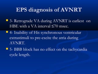 EPS diagnosis of AVNRT
 3- Retrograde VA during AVNRT is earliest on
HBE with a VA interval ≤70 msec.
 4- Inability of His synchronous ventricular
extrastimuli to pre-excite the atria during
AVNRT.
 5- BBB block has no effect on the tachycardia
cycle length.
 