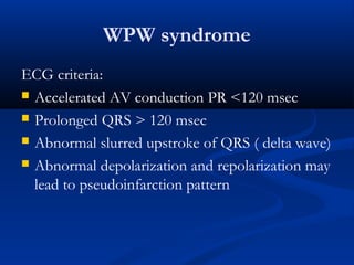 WPW syndrome
ECG criteria:
 Accelerated AV conduction PR <120 msec
 Prolonged QRS > 120 msec
 Abnormal slurred upstroke of QRS ( delta wave)
 Abnormal depolarization and repolarization may
lead to pseudoinfarction pattern
 