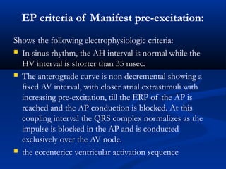 EP criteria of Manifest pre-excitation:
Shows the following electrophysiologic criteria:
 In sinus rhythm, the AH interval is normal while the
HV interval is shorter than 35 msec.
 The anterograde curve is non decremental showing a
fixed AV interval, with closer atrial extrastimuli with
increasing pre-excitation, till the ERP of the AP is
reached and the AP conduction is blocked. At this
coupling interval the QRS complex normalizes as the
impulse is blocked in the AP and is conducted
exclusively over the AV node.
 the eccentericc ventricular activation sequence
 