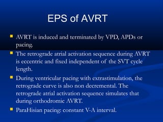  AVRT is induced and terminated by VPD, APDs or
pacing.
 The retrograde atrial activation sequence during AVRT
is eccentric and fixed independent of the SVT cycle
length.
 During ventricular pacing with extrastimulation, the
retrograde curve is also non decremental. The
retrograde atrial activation sequence simulates that
during orthodromic AVRT.
 ParaHisian pacing: constant V-A interval.
EPS of AVRT
 
