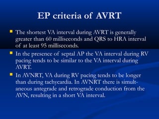 EP criteria of AVRT
 The shortest VA interval during AVRT is generally
greater than 60 milliseconds and QRS to HRA interval
of at least 95 milliseconds.
 In the presence of septal AP the VA interval during RV
pacing tends to be similar to the VA interval during
AVRT.
 In AVNRT, VA during RV pacing tends to be longer
than during tachycardia. In AVNRT there is simult-
aneous antegrade and retrograde conduction from the
AVN, resulting in a short VA interval.
 