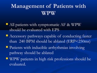 Management of Patients with
WPW
 All patients with symptomatic AF & WPW
should be evaluated with EPS
 Accessory pathways capable of conducting faster
than 240 BPM should be ablated (ERP<250ms)
 Patients with inducible arrhythmias involving
pathway should be ablated
 WPW patients in high risk professions should be
evaluated.
 
