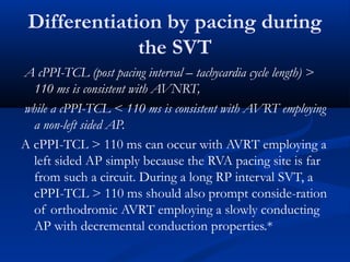 A cPPI-TCL (post pacing interval – tachycardia cycle length) >
110 ms is consistent with AVNRT,
while a cPPI-TCL < 110 ms is consistent with AVRT employing
a non-left sided AP.
A cPPI-TCL > 110 ms can occur with AVRT employing a
left sided AP simply because the RVA pacing site is far
from such a circuit. During a long RP interval SVT, a
cPPI-TCL > 110 ms should also prompt conside-ration
of orthodromic AVRT employing a slowly conducting
AP with decremental conduction properties.*
Differentiation by pacing during
the SVT
 