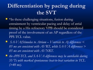  *In these challenging situations, fusion during
entrainment by ventricular pacing and delay of atrial
timing by a His refractory VPB should be considered
proof of the involvement of an AP regardless of the
PPI-TCL value.
 SA-VA(Stimulus to Atrium – Ventricle to A) differences <
85 ms are consistent with AVRT, while SA-VA differences >
85 ms are consistent with AVNRT.
 the cPPI-TCL and SA-VA differences may be unreliable during
SVTs with marked spontaneous beat-to-beat variation in TCL
(>40 ms).
Differentiation by pacing during
the SVT
 