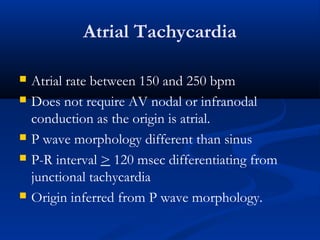 Atrial Tachycardia
 Atrial rate between 150 and 250 bpm
 Does not require AV nodal or infranodal
conduction as the origin is atrial.
 P wave morphology different than sinus
 P-R interval > 120 msec differentiating from
junctional tachycardia
 Origin inferred from P wave morphology.
 