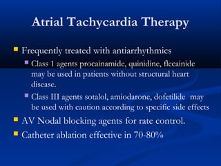 Atrial Tachycardia Therapy
 Frequently treated with antiarrhythmics
 Class 1 agents procainamide, quinidine, flecainide
may be used in patients without structural heart
disease.
 Class III agents sotalol, amiodarone, dofetilide may
be used with caution according to specific side effects
 AV Nodal blocking agents for rate control.
 Catheter ablation effective in 70-80%
 