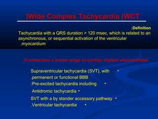 Definition:
Tachycardia with a QRS duration > 120 msec, which is related to an
asynchronous, or sequential activation of the ventricular
myocardium.
Wide Complex Tachycardia (WCT(
It comprises a broad range of cardiac rhythm abnormalities:
•Supraventricular tachycardia (SVT), with
permanent or functional BBB.
•Pre-excited tachycardia including:
•Antidromic tachycardia
•SVT with a by stander accessory pathway
•Ventricular tachycardia.
 