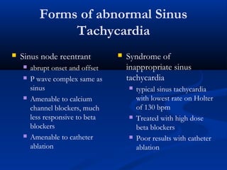 Forms of abnormal Sinus
Tachycardia
 Sinus node reentrant
 abrupt onset and offset
 P wave complex same as
sinus
 Amenable to calcium
channel blockers, much
less responsive to beta
blockers
 Amenable to catheter
ablation
 Syndrome of
inappropriate sinus
tachycardia
 typical sinus tachycardia
with lowest rate on Holter
of 130 bpm
 Treated with high dose
beta blockers
 Poor results with catheter
ablation
 