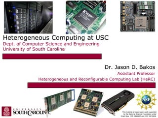 Heterogeneous Computing at USC
Dept. of Computer Science and Engineering
University of South Carolina
Dr. Jason D. Bakos
Assistant Professor
Heterogeneous and Reconfigurable Computing Lab (HeRC)
This material is based upon work supported
by the National Science Foundation under
Grant Nos. CCF-0844951 and CCF-0915608.
 