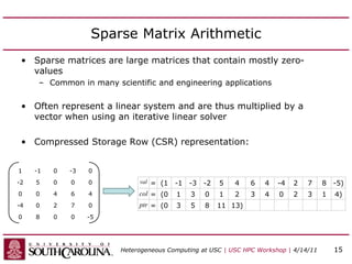 Sparse Matrix Arithmetic
• Sparse matrices are large matrices that contain mostly zero-
values
– Common in many scientific and engineering applications
• Often represent a linear system and are thus multiplied by a
vector when using an iterative linear solver
• Compressed Storage Row (CSR) representation:
1 -1 0 -3 0
-2 5 0 0 0
0 0 4 6 4
-4 0 2 7 0
0 8 0 0 -5
val = (1 -1 -3 -2 5 4 6 4 -4 2 7 8 -5)
col = (0 1 3 0 1 2 3 4 0 2 3 1 4)
ptr = (0 3 5 8 11 13)
Heterogeneous Computing at USC | USC HPC Workshop | 4/14/11 15
 