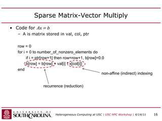 Sparse Matrix-Vector Multiply
• Code for Ax = b
– A is matrix stored in val, col, ptr
row = 0
for i = 0 to number_of_nonzero_elements do
if i = ptr[row+1] then row=row+1, b[row]=0.0
b[row] = b[row] + val[i] * x[col[i]]
end
recurrence (reduction)
non-affine (indirect) indexing
Heterogeneous Computing at USC | USC HPC Workshop | 4/14/11 16
 