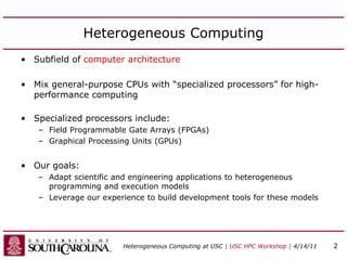Heterogeneous Computing
• Subfield of computer architecture
• Mix general-purpose CPUs with “specialized processors” for high-
performance computing
• Specialized processors include:
– Field Programmable Gate Arrays (FPGAs)
– Graphical Processing Units (GPUs)
• Our goals:
– Adapt scientific and engineering applications to heterogeneous
programming and execution models
– Leverage our experience to build development tools for these models
Heterogeneous Computing at USC | USC HPC Workshop | 4/14/11 2
 