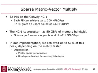 Sparse Matrix-Vector Multiply
• 32 PEs on the Convey HC-1
– Each PE can achieve up to 300 MFLOPs/s
– 32 PE gives an upper bound of 9.6 GFLOPs/s
• The HC-1 coprocessor has 80 GB/s of memory bandwidth
– Gives a performance upper bound of ~7.1 GFLOPs/s
• In our implementation, we achieved up to 50% of this
peak, depending on the matrix tested
– Depends on:
• Vector cache performance
• On-chip contention for memory interfaces
Heterogeneous Computing at USC | USC HPC Workshop | 4/14/11 20
 
