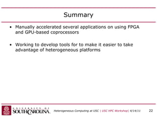 Summary
• Manually accelerated several applications on using FPGA
and GPU-based coprocessors
• Working to develop tools for to make it easier to take
advantage of heterogeneous platforms
Heterogeneous Computing at USC | USC HPC Workshop| 4/14/11 22
 