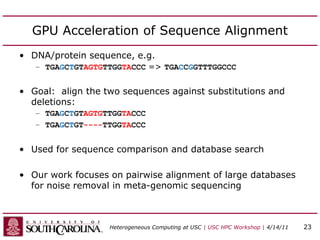 GPU Acceleration of Sequence Alignment
• DNA/protein sequence, e.g.
– TGAGCTGTAGTGTTGGTACCC => TGACCGGTTTGGCCC
• Goal: align the two sequences against substitutions and
deletions:
– TGAGCTGTAGTGTTGGTACCC
– TGAGCTGT----TTGGTACCC
• Used for sequence comparison and database search
• Our work focuses on pairwise alignment of large databases
for noise removal in meta-genomic sequencing
Heterogeneous Computing at USC | USC HPC Workshop | 4/14/11 23
 