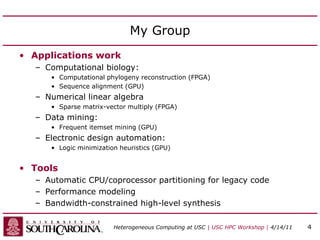 My Group
• Applications work
– Computational biology:
• Computational phylogeny reconstruction (FPGA)
• Sequence alignment (GPU)
– Numerical linear algebra
• Sparse matrix-vector multiply (FPGA)
– Data mining:
• Frequent itemset mining (GPU)
– Electronic design automation:
• Logic minimization heuristics (GPU)
• Tools
– Automatic CPU/coprocessor partitioning for legacy code
– Performance modeling
– Bandwidth-constrained high-level synthesis
Heterogeneous Computing at USC | USC HPC Workshop | 4/14/11 4
 