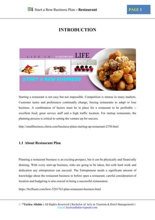 © ™Fazlea Allahie | All Rights Reserved | Bachelor of Arts in Tourism & Hotel Management |
Email: fazleaallahie@gmail.com
PAGE 1Start a New Business Plan – Restaurant
INTRODUCTION
Starting a restaurant is not easy but not impossible. Competition is intense in many markets.
Customer tastes and preferences continually change, forcing restaurants to adapt or lose
business. A combination of factors must be in place for a restaurant to be profitable --
excellent food, great service staff and a high traffic location. For startup restaurants, the
planning process is critical to setting the venture up for success.
http://smallbusiness.chron.com/business-plans-starting-up-restaurant-2370.html
1.1 About Restaurant Plan
Planning a restaurant business is an exciting prospect, but it can be physically and financially
draining. With every start-up business, risks are going to be taken, but with hard work and
dedication any entrepreneur can succeed. The Entrepreneur needs a significant amount of
knowledge about the restaurant business to before open a restaurant; careful consideration of
location and budgeting is also crucial in being a successful restaurateur.
https://bizfluent.com/how-5201763-plan-restaurant-business.html
 