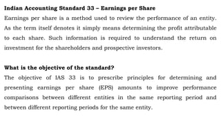 Indian Accounting Standard 33 – Earnings per Share
Earnings per share is a method used to review the performance of an entity.
As the term itself denotes it simply means determining the profit attributable
to each share. Such information is required to understand the return on
investment for the shareholders and prospective investors.
What is the objective of the standard?
The objective of IAS 33 is to prescribe principles for determining and
presenting earnings per share (EPS) amounts to improve performance
comparisons between different entities in the same reporting period and
between different reporting periods for the same entity.
 