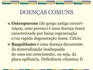 DOENÇAS COMUNS
Osteoporose (do grego antigo οστούν
πόρος, osso poroso) é uma doença óssea
caracterizada por baixa regeneração
e/ou rápida degeneração óssea. Cálcio.
Raquitismo é uma doença decorrente
da mineralização inadequada
do osso em crescimento, ou seja, da
placa epifisária. Deficiência vitamina D
 